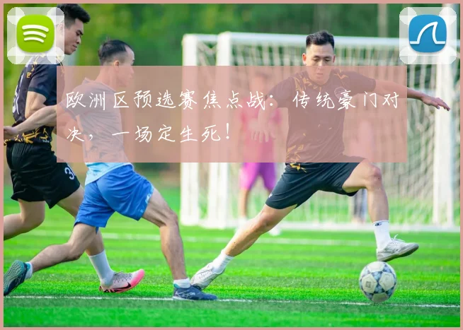 欧洲区预选赛焦点战：传统豪门对决，一场定生死！
