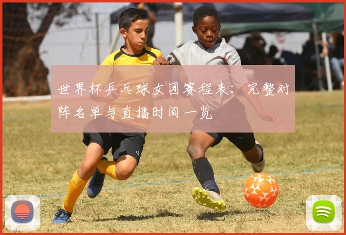 世界杯乒乓球女团赛程表：完整对阵名单与直播时间一览
